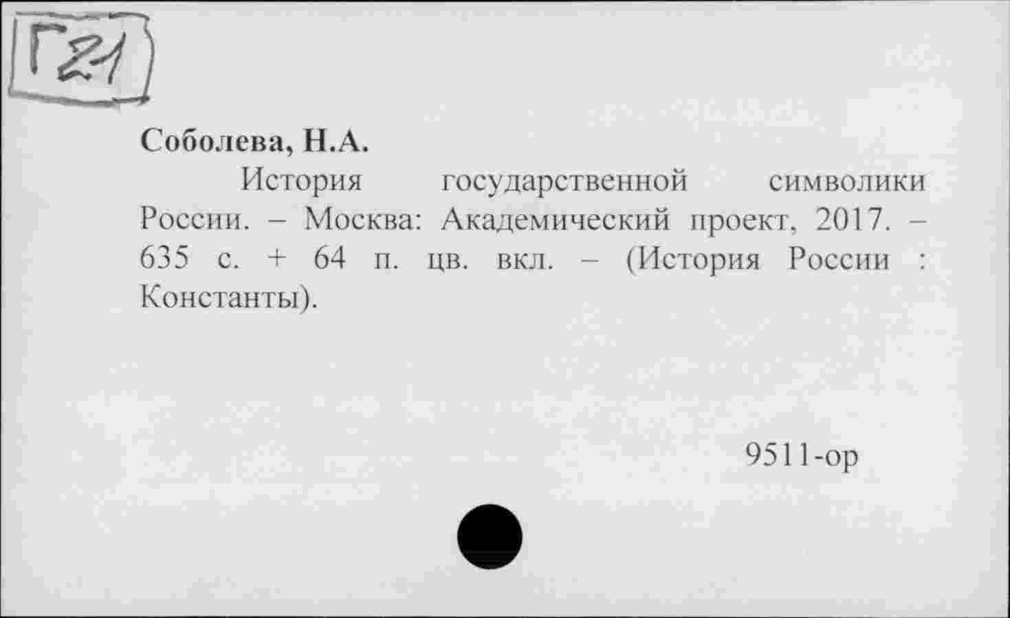 ﻿Соболева, H.А.
История государственной символики
России. - Москва: Академический проект, 2017. -635 с. + 64 и. цв. вкл. - (История России : Константы).
9511-ор